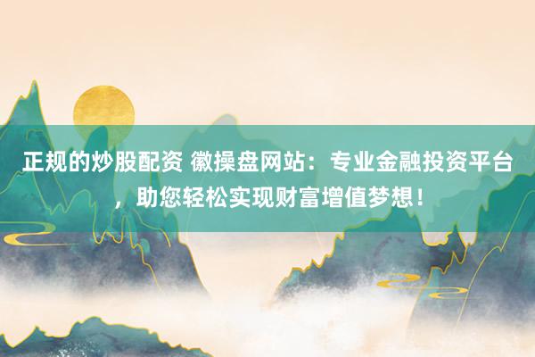 正规的炒股配资 徽操盘网站：专业金融投资平台，助您轻松实现财富增值梦想！