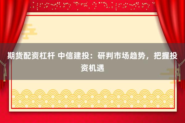 期货配资杠杆 中信建投：研判市场趋势，把握投资机遇