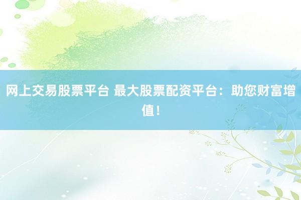 网上交易股票平台 最大股票配资平台：助您财富增值！