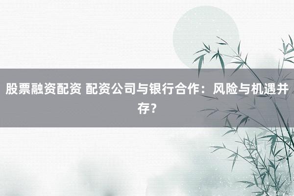 股票融资配资 配资公司与银行合作：风险与机遇并存？