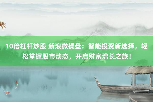 10倍杠杆炒股 新浪微操盘：智能投资新选择，轻松掌握股市动态，开启财富增长之旅！