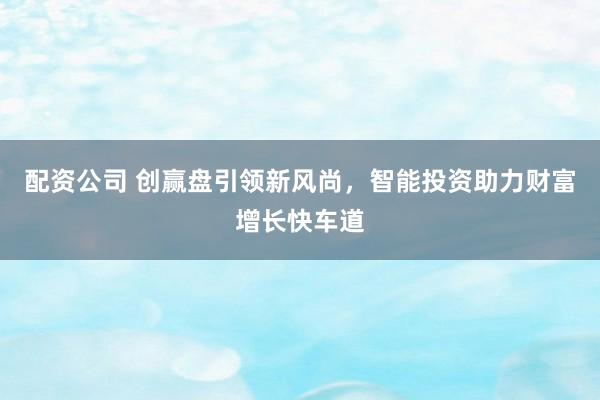 配资公司 创赢盘引领新风尚，智能投资助力财富增长快车道