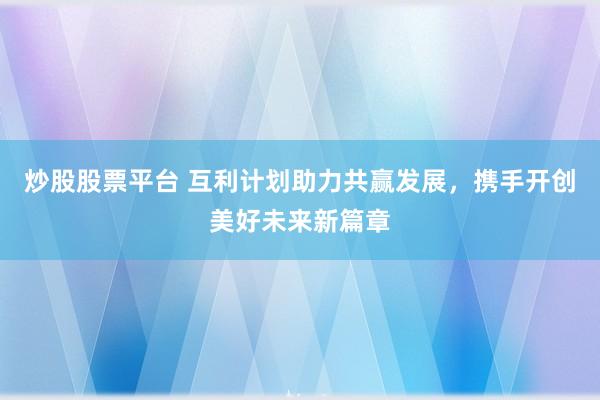 炒股股票平台 互利计划助力共赢发展，携手开创美好未来新篇章