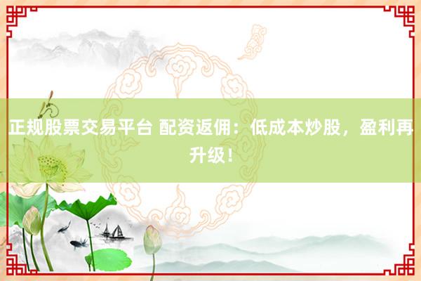 正规股票交易平台 配资返佣：低成本炒股，盈利再升级！