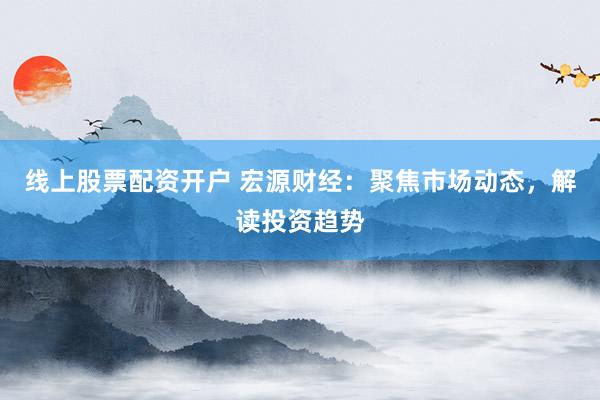线上股票配资开户 宏源财经：聚焦市场动态，解读投资趋势