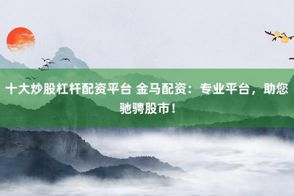 十大炒股杠杆配资平台 金马配资：专业平台，助您驰骋股市！