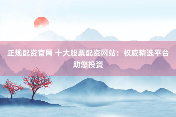 正规配资官网 十大股票配资网站：权威精选平台助您投资