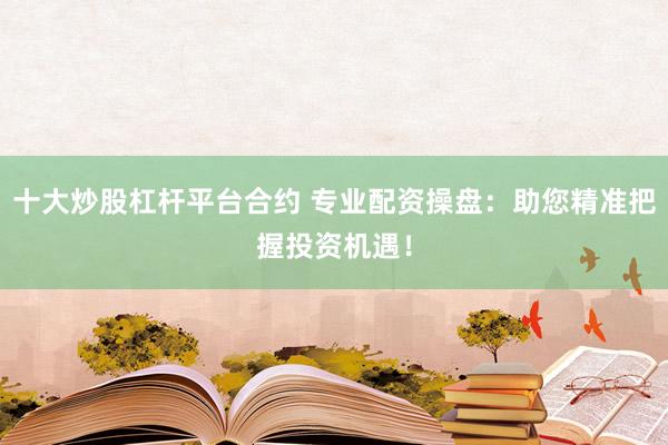 十大炒股杠杆平台合约 专业配资操盘：助您精准把握投资机遇！