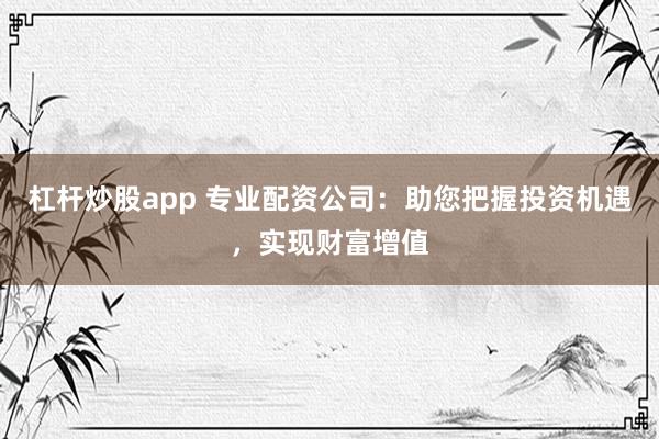杠杆炒股app 专业配资公司：助您把握投资机遇，实现财富增值