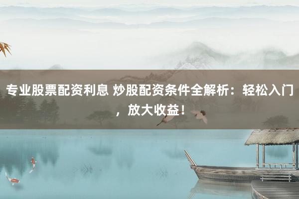 专业股票配资利息 炒股配资条件全解析：轻松入门，放大收益！