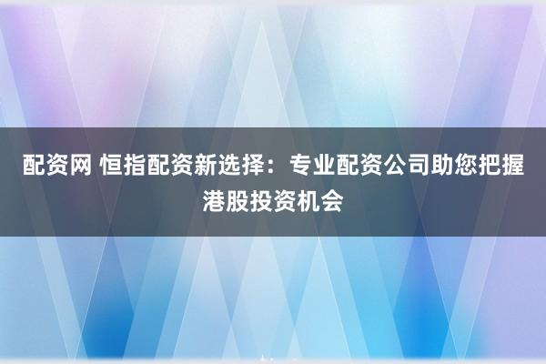 配资网 恒指配资新选择：专业配资公司助您把握港股投资机会