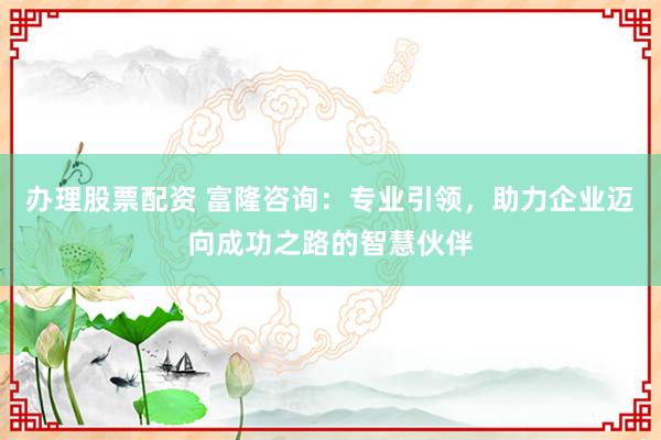 办理股票配资 富隆咨询：专业引领，助力企业迈向成功之路的智慧伙伴
