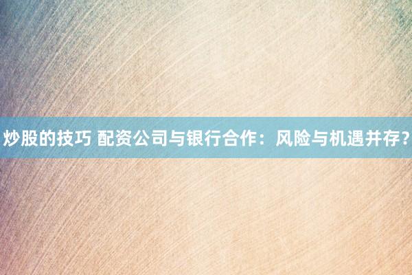 炒股的技巧 配资公司与银行合作：风险与机遇并存？