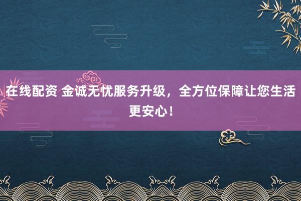 在线配资 金诚无忧服务升级，全方位保障让您生活更安心！