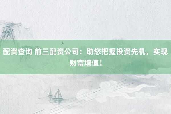 配资查询 前三配资公司:助您把握投资先机,实现财富增值!