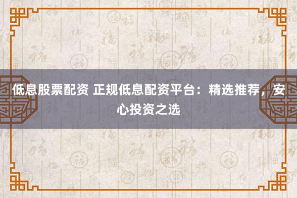 低息股票配资 正规低息配资平台：精选推荐，安心投资之选