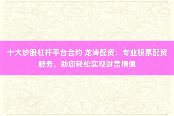 十大炒股杠杆平台合约 龙涛配资:专业股票配资服务,助您轻松实现财富增值