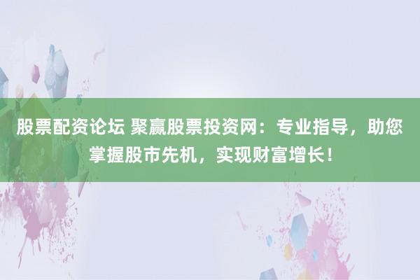 股票配资论坛 聚赢股票投资网：专业指导，助您掌握股市先机，实现财富增长！