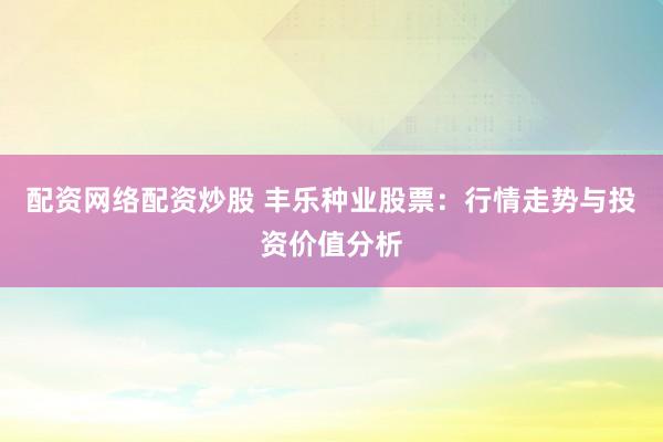 配资网络配资炒股 丰乐种业股票：行情走势与投资价值分析