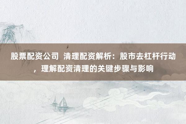 股票配资公司  清理配资解析：股市去杠杆行动，理解配资清理的关键步骤与影响