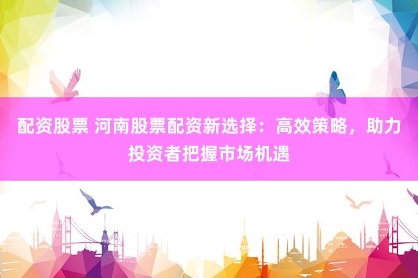 配资股票 河南股票配资新选择：高效策略，助力投资者把握市场机遇