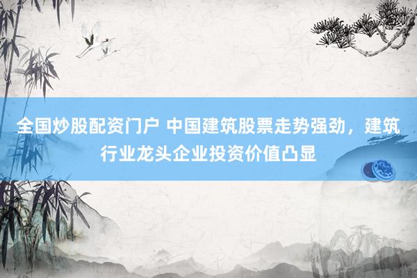 全国炒股配资门户 中国建筑股票走势强劲，建筑行业龙头企业投资价值凸显