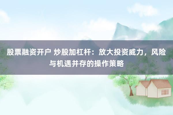 股票融资开户 炒股加杠杆：放大投资威力，风险与机遇并存的操作策略