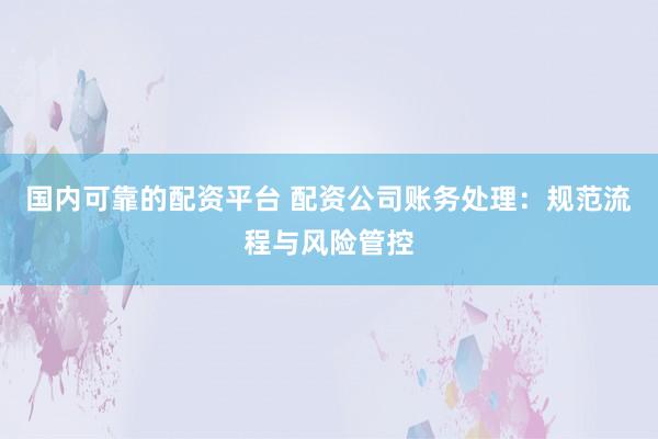 国内可靠的配资平台 配资公司账务处理：规范流程与风险管控