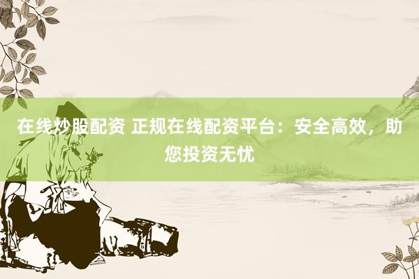 在线炒股配资 正规在线配资平台：安全高效，助您投资无忧