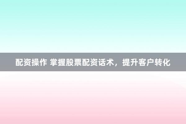 配资操作 掌握股票配资话术，提升客户转化