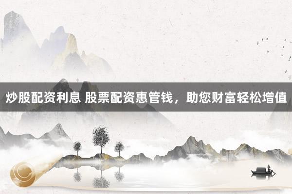 炒股配资利息 股票配资惠管钱，助您财富轻松增值
