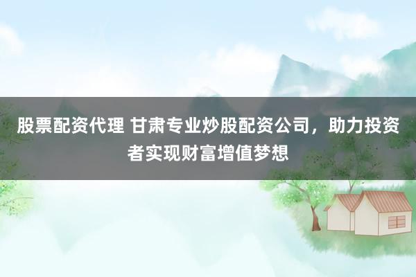 股票配资代理 甘肃专业炒股配资公司，助力投资者实现财富增值梦想