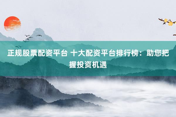 正规股票配资平台 十大配资平台排行榜：助您把握投资机遇