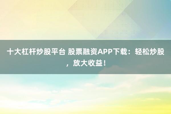 十大杠杆炒股平台 股票融资APP下载:轻松炒股,放大收益!