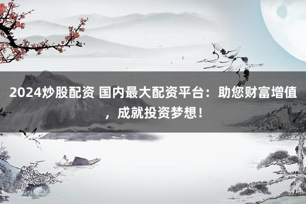 2024炒股配资 国内最大配资平台：助您财富增值，成就投资梦想！