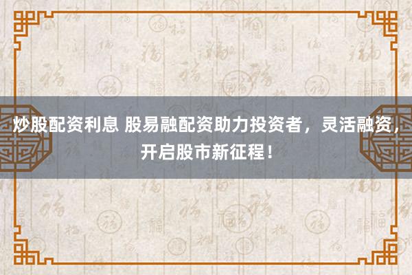 炒股配资利息 股易融配资助力投资者，灵活融资，开启股市新征程！