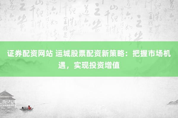 证券配资网站 运城股票配资新策略：把握市场机遇，实现投资增值