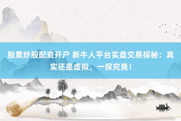 股票炒股配资开户 新牛人平台实盘交易探秘：真实还是虚拟，一探究竟！