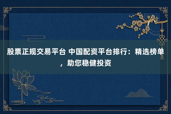 股票正规交易平台 中国配资平台排行：精选榜单，助您稳健投资