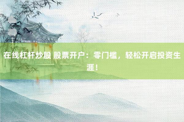 在线杠杆炒股 股票开户：零门槛，轻松开启投资生涯！
