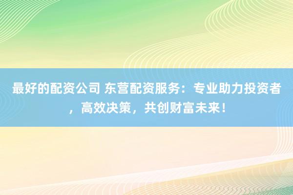 最好的配资公司 东营配资服务：专业助力投资者，高效决策，共创财富未来！