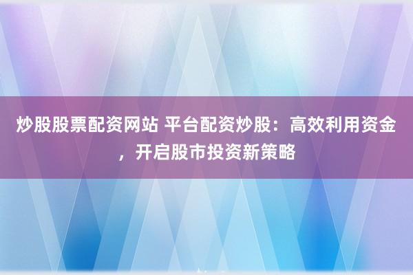 炒股股票配资网站 平台配资炒股：高效利用资金，开启股市投资新策略